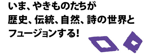 いま、やきものたちが歴史、伝統、自然、詩の世界とフュージョンする！